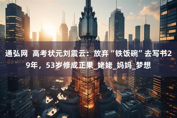 通弘网  高考状元刘震云：放弃“铁饭碗”去写书29年，53岁修成正果_姥姥_妈妈_梦想