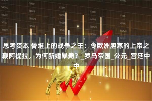 思考资本 骨堆上的战争之王：令欧洲胆寒的上帝之鞭阿提拉，为何新婚暴毙？_罗马帝国_公元_宫廷中