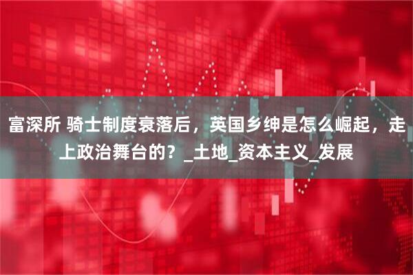 富深所 骑士制度衰落后，英国乡绅是怎么崛起，走上政治舞台的？_土地_资本主义_发展