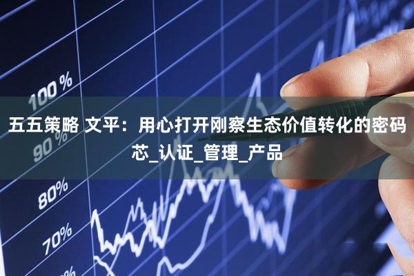 五五策略 文平：用心打开刚察生态价值转化的密码芯_认证_管理_产品