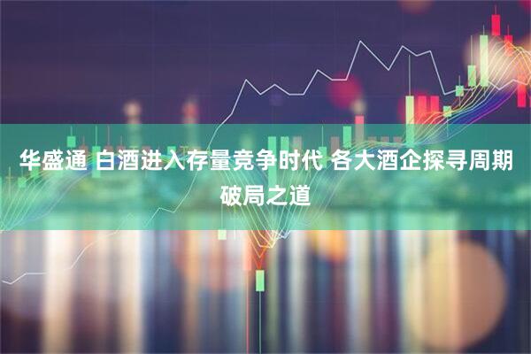 华盛通 白酒进入存量竞争时代 各大酒企探寻周期破局之道