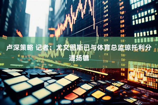 卢深策略 记者：尤文图斯已与体育总监琼托利分道扬镳