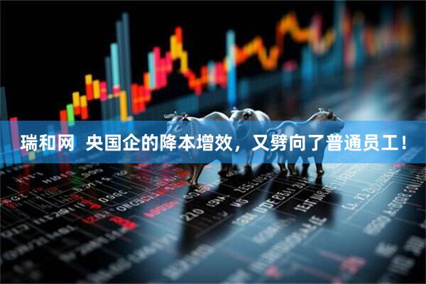 瑞和网  央国企的降本增效，又劈向了普通员工！
