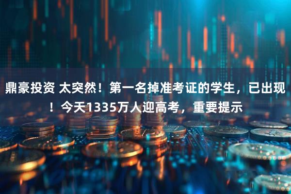 鼎豪投资 太突然！第一名掉准考证的学生，已出现！今天1335万人迎高考，重要提示