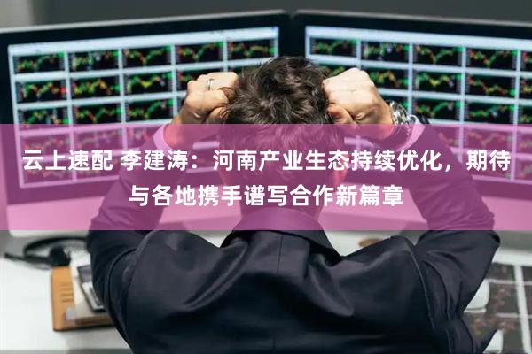 云上速配 李建涛：河南产业生态持续优化，期待与各地携手谱写合作新篇章
