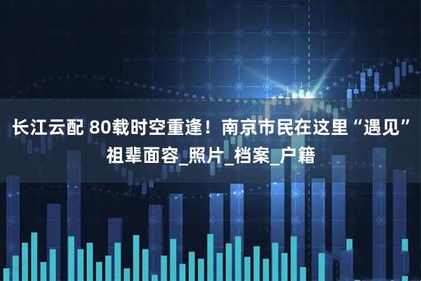 长江云配 80载时空重逢！南京市民在这里“遇见”祖辈面容_照片_档案_户籍