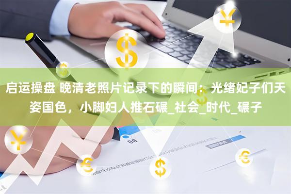 启运操盘 晚清老照片记录下的瞬间：光绪妃子们天姿国色，小脚妇人推石碾_社会_时代_碾子