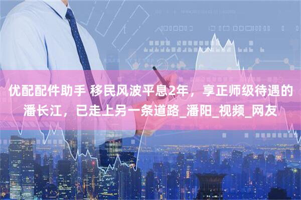优配配件助手 移民风波平息2年，享正师级待遇的潘长江，已走上另一条道路_潘阳_视频_网友
