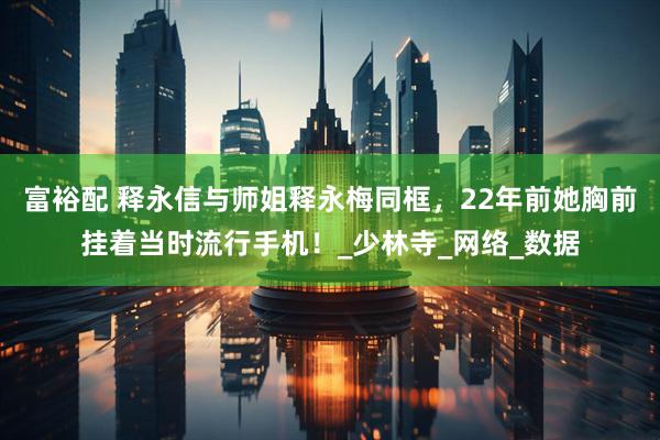 富裕配 释永信与师姐释永梅同框，22年前她胸前挂着当时流行手机！_少林寺_网络_数据
