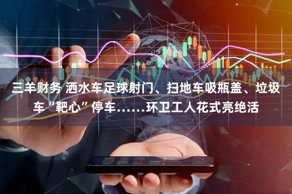 三羊财务 洒水车足球射门、扫地车吸瓶盖、垃圾车“靶心”停车……环卫工人花式亮绝活