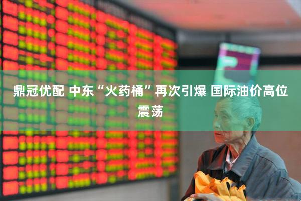 鼎冠优配 中东“火药桶”再次引爆 国际油价高位震荡