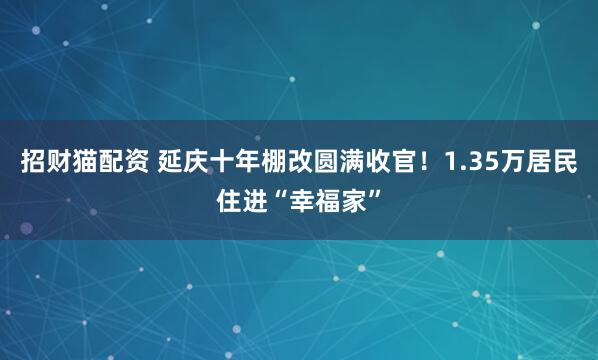 招财猫配资 延庆十年棚改圆满收官！1.35万居民住进“幸福家”