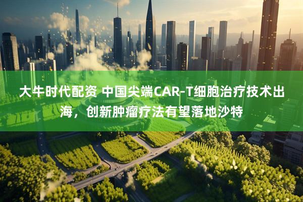 大牛时代配资 中国尖端CAR-T细胞治疗技术出海，创新肿瘤疗法有望落地沙特