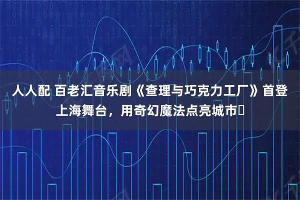 人人配 百老汇音乐剧《查理与巧克力工厂》首登上海舞台，用奇幻魔法点亮城市​