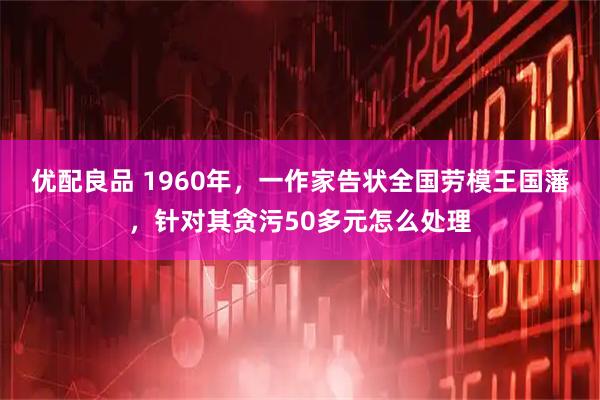 优配良品 1960年，一作家告状全国劳模王国藩，针对其贪污50多元怎么处理