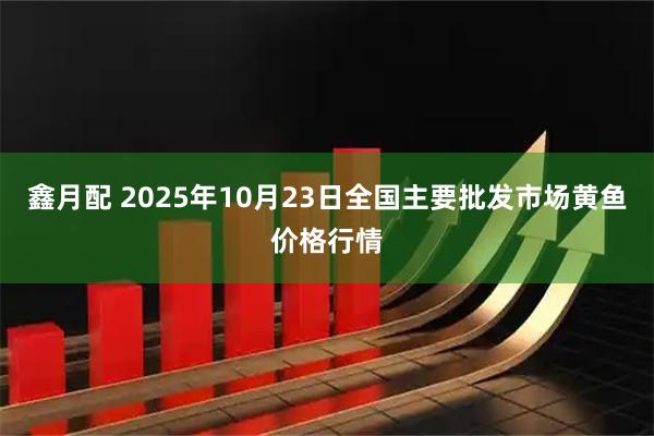 鑫月配 2025年10月23日全国主要批发市场黄鱼价格行情