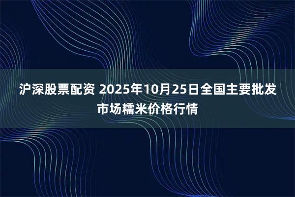 沪深股票配资 2025年10月25日全国主要批发市场糯米价格行情
