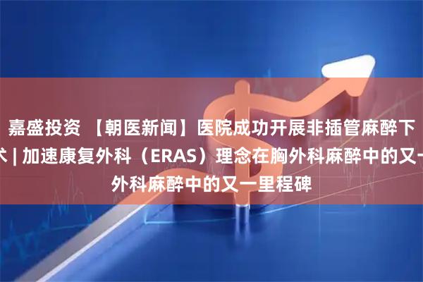 嘉盛投资 【朝医新闻】医院成功开展非插管麻醉下肺切除术 | 加速康复外科（ERAS）理念在胸外科麻醉中的又一里程碑