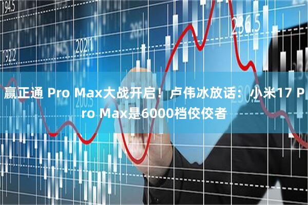 赢正通 Pro Max大战开启！卢伟冰放话：小米17 Pro Max是6000档佼佼者