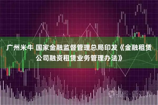 广州米牛 国家金融监督管理总局印发《金融租赁公司融资租赁业务管理办法》