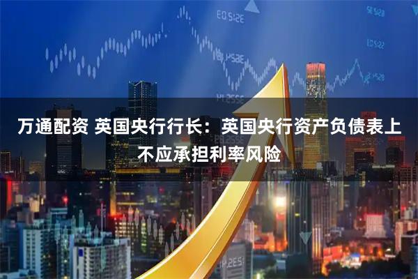 万通配资 英国央行行长：英国央行资产负债表上不应承担利率风险