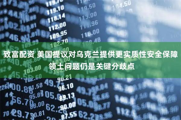 致富配资 美国提议对乌克兰提供更实质性安全保障 领土问题仍是关键分歧点