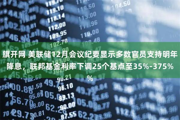 旗开网 美联储12月会议纪要显示多数官员支持明年降息，联邦基金利率下调25个基点至35%-375%