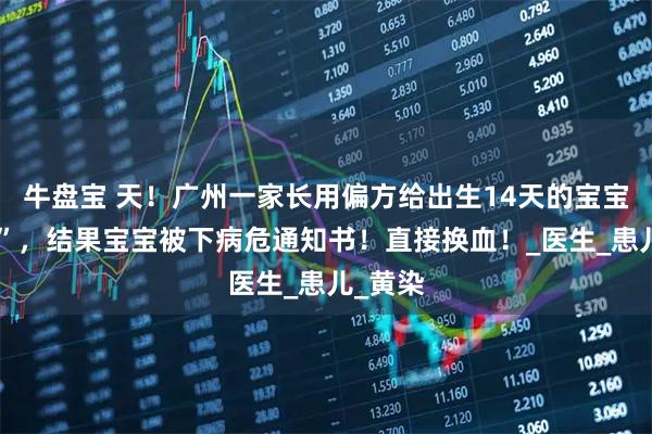 牛盘宝 天！广州一家长用偏方给出生14天的宝宝“退黄”，结果宝宝被下病危通知书！直接换血！_医生_患儿_黄染