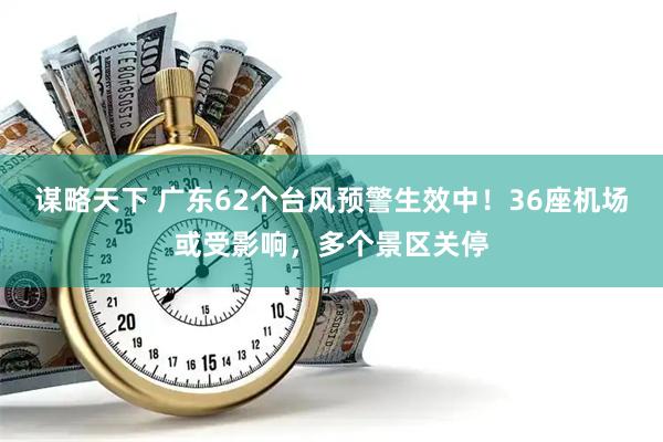 谋略天下 广东62个台风预警生效中！36座机场或受影响，多个景区关停